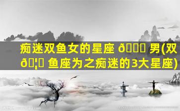 痴迷双鱼女的星座 🐋 男(双 🦋 鱼座为之痴迷的3大星座)